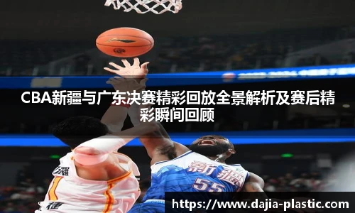 CBA新疆与广东决赛精彩回放全景解析及赛后精彩瞬间回顾
