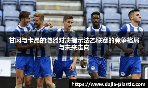 甘冈与卡昂的激烈对决揭示法乙联赛的竞争格局与未来走向